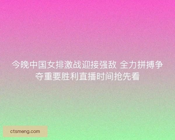 今晚中国女排激战迎接强敌 全力拼搏争夺重要胜利直播时间抢先看