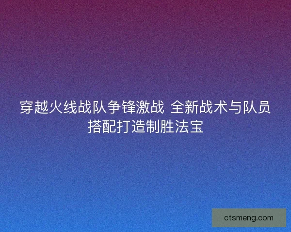 穿越火线战队争锋激战 全新战术与队员搭配打造制胜法宝