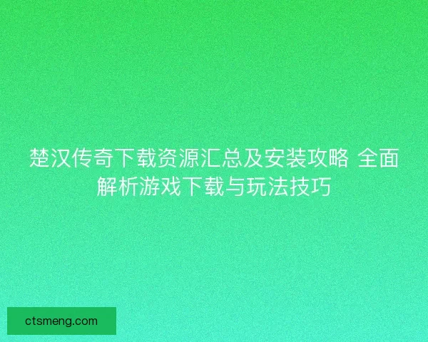 楚汉传奇下载资源汇总及安装攻略 全面解析游戏下载与玩法技巧