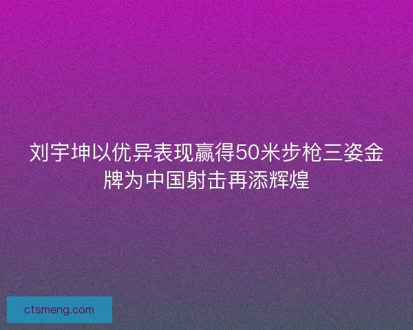 刘宇坤以优异表现赢得50米步枪三姿金牌为中国射击再添辉煌