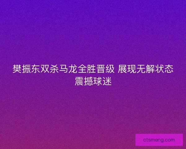 樊振东双杀马龙全胜晋级 展现无解状态震撼球迷