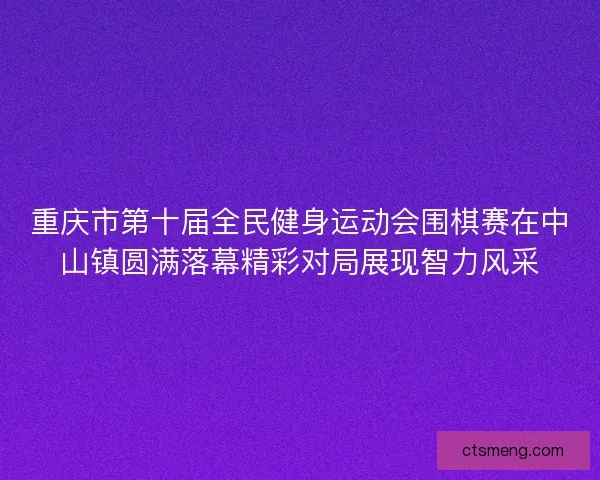 重庆市第十届全民健身运动会围棋赛在中山镇圆满落幕精彩对局展现智力风采