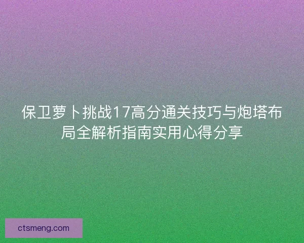 保卫萝卜挑战17高分通关技巧与炮塔布局全解析指南实用心得分享