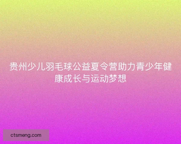 贵州少儿羽毛球公益夏令营助力青少年健康成长与运动梦想