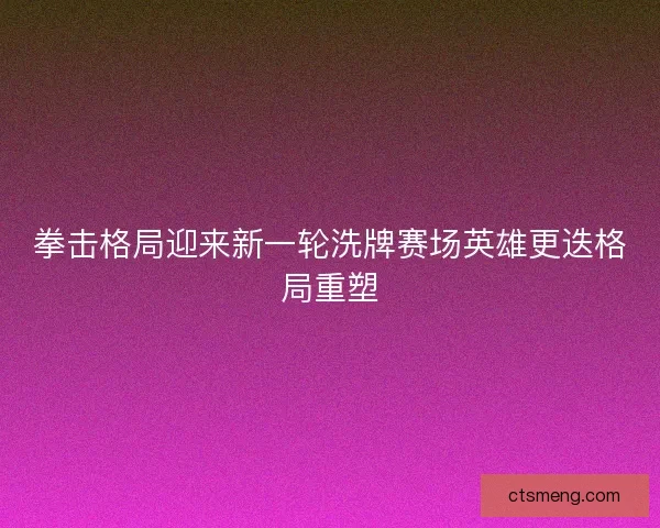 拳击格局迎来新一轮洗牌赛场英雄更迭格局重塑