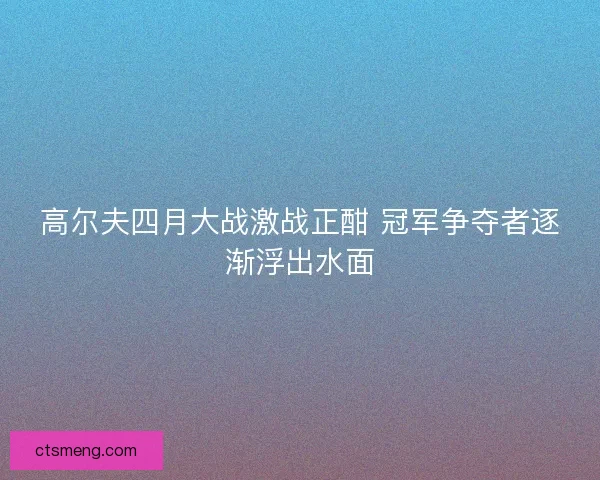 高尔夫四月大战激战正酣 冠军争夺者逐渐浮出水面