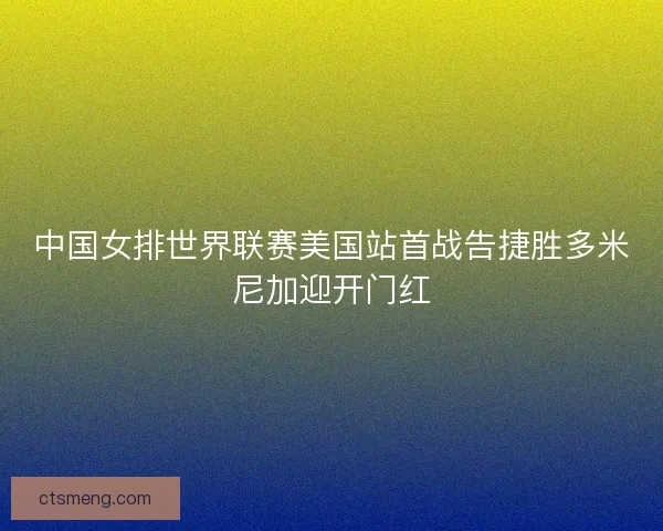 中国女排世界联赛美国站首战告捷胜多米尼加迎开门红