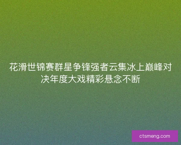 花滑世锦赛群星争锋强者云集冰上巅峰对决年度大戏精彩悬念不断