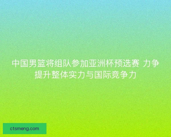 中国男篮将组队参加亚洲杯预选赛 力争提升整体实力与国际竞争力