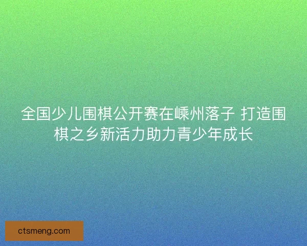 全国少儿围棋公开赛在嵊州落子 打造围棋之乡新活力助力青少年成长