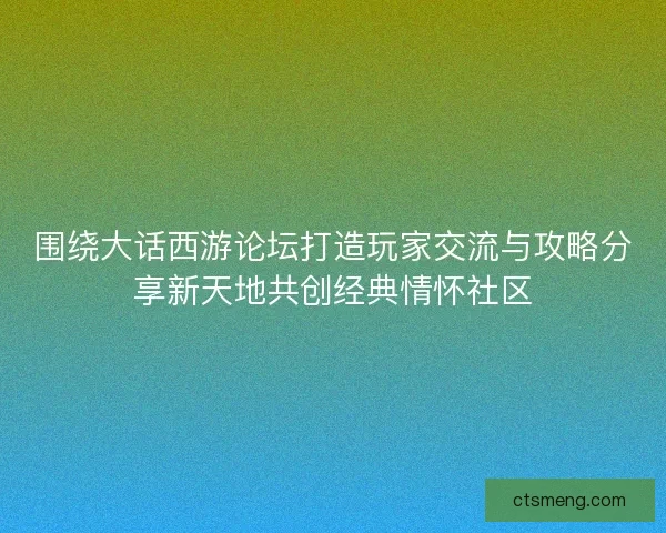 围绕大话西游论坛打造玩家交流与攻略分享新天地共创经典情怀社区