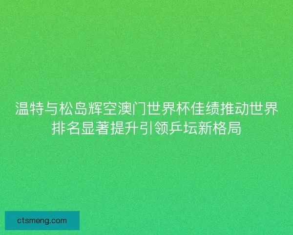 温特与松岛辉空澳门世界杯佳绩推动世界排名显著提升引领乒坛新格局