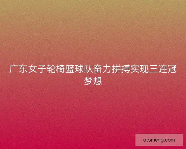 广东女子轮椅篮球队奋力拼搏实现三连冠梦想
