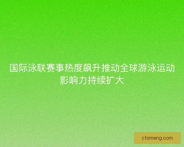 国际泳联赛事热度飙升推动全球游泳运动影响力持续扩大