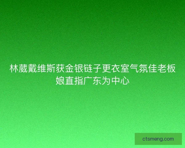 林葳戴维斯获金银链子更衣室气氛佳老板娘直指广东为中心
