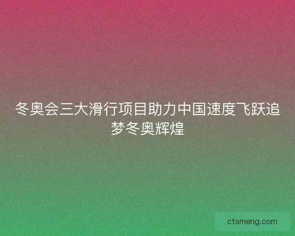 冬奥会三大滑行项目助力中国速度飞跃追梦冬奥辉煌