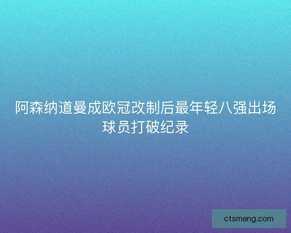 阿森纳道曼成欧冠改制后最年轻八强出场球员打破纪录