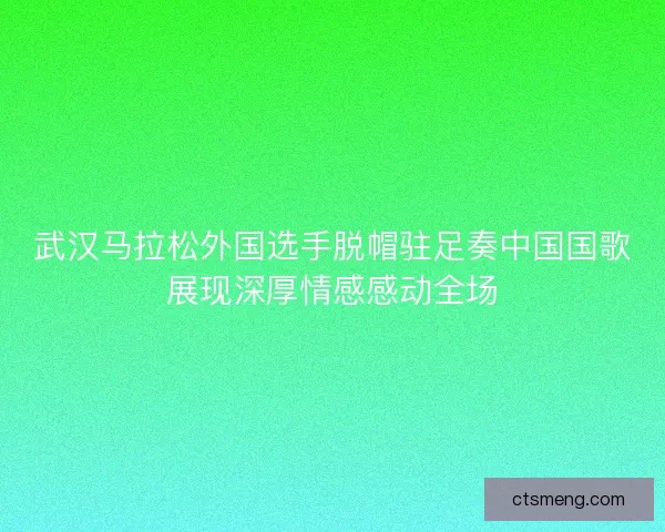 武汉马拉松外国选手脱帽驻足奏中国国歌展现深厚情感感动全场