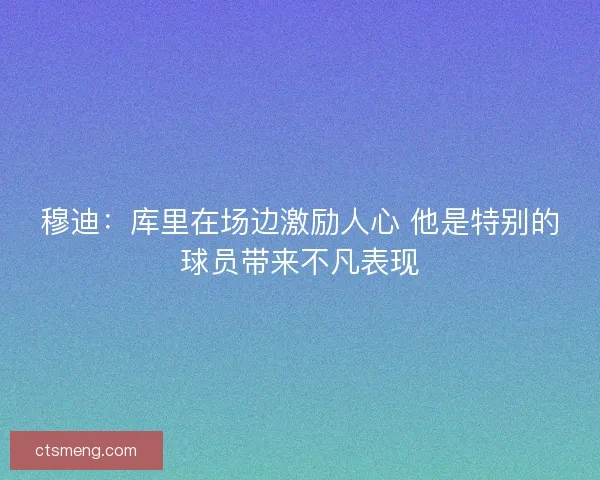 穆迪：库里在场边激励人心 他是特别的球员带来不凡表现