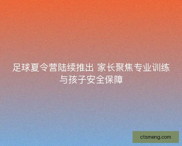 足球夏令营陆续推出 家长聚焦专业训练与孩子安全保障