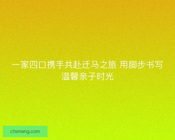一家四口携手共赴迁马之旅 用脚步书写温馨亲子时光