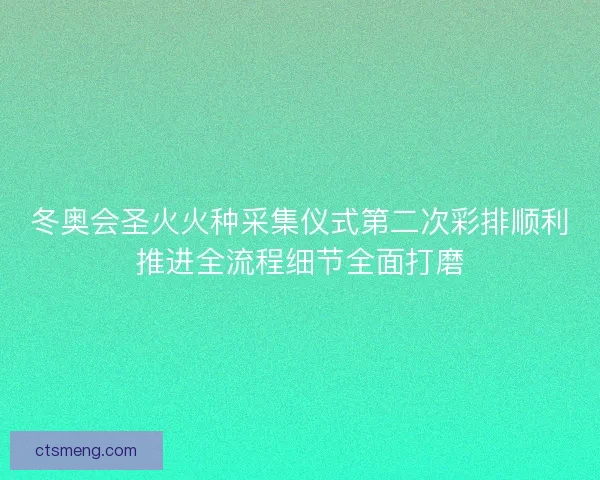 冬奥会圣火火种采集仪式第二次彩排顺利推进全流程细节全面打磨