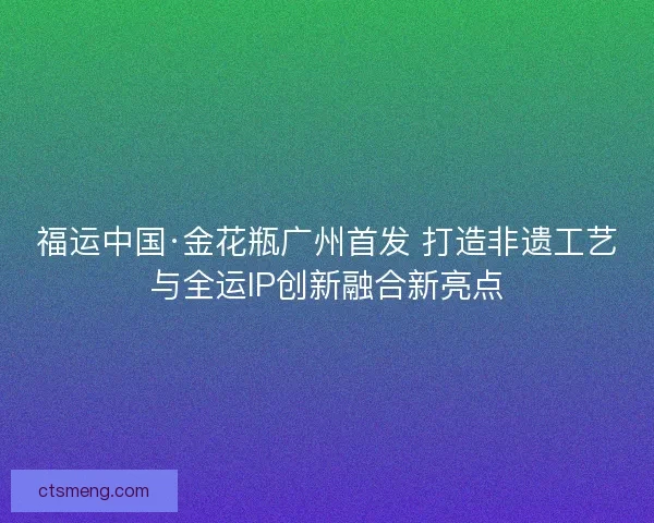 福运中国·金花瓶广州首发 打造非遗工艺与全运IP创新融合新亮点